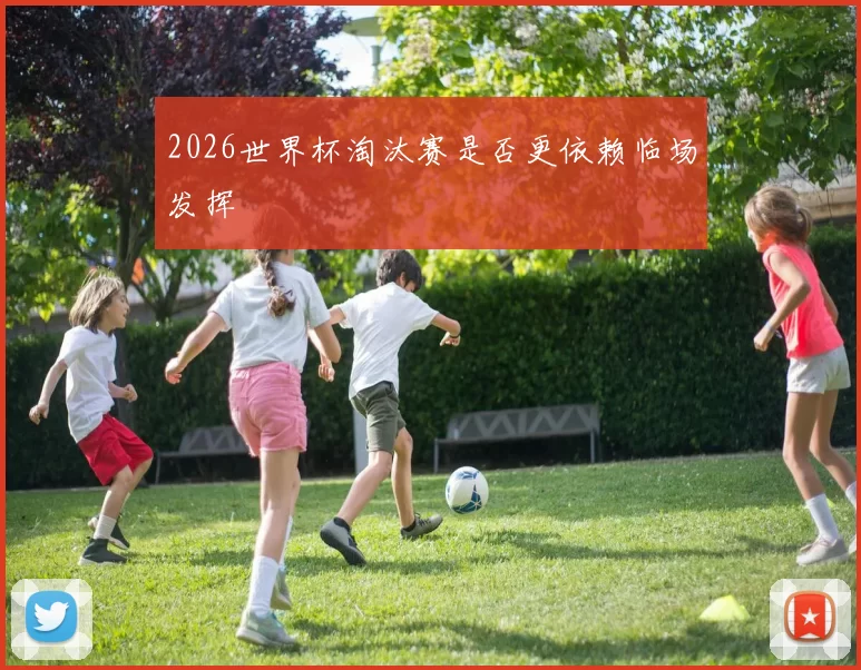 2026世界杯淘汰赛是否更依赖临场发挥